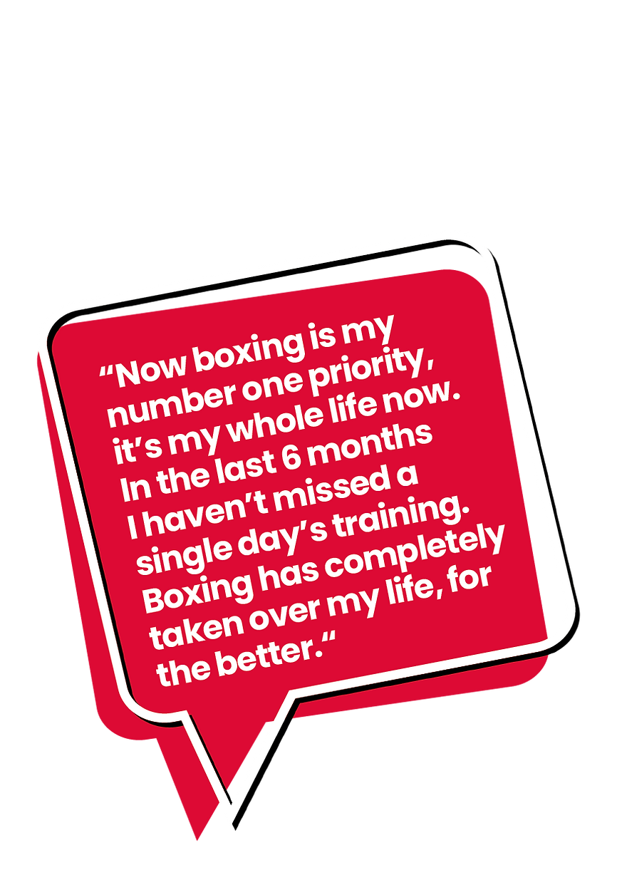 Now boxing is my number one priority, it's my whole life now.  In the last 6 months I haven't missed a single day's training. Boxing has completely taken over my life, for the better.